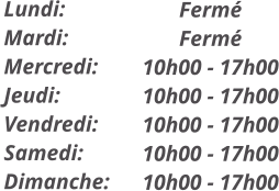 Fermé Fermé 10h00 - 17h00 10h00 - 17h00 10h00 - 17h00 10h00 - 17h00 10h00 - 17h00  Lundi: Mardi: Mercredi: Jeudi: Vendredi: Samedi: Dimanche: